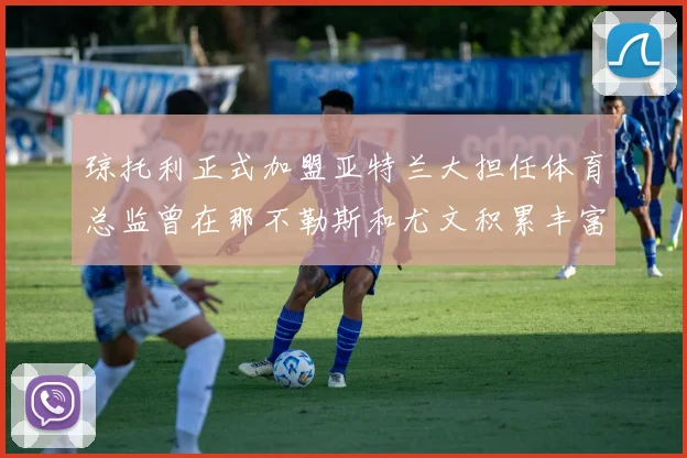 琼托利正式加盟亚特兰大担任体育总监曾在那不勒斯和尤文积累丰富经验