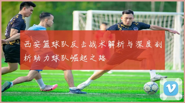 西安篮球队反击战术解析与深度剖析助力球队崛起之路