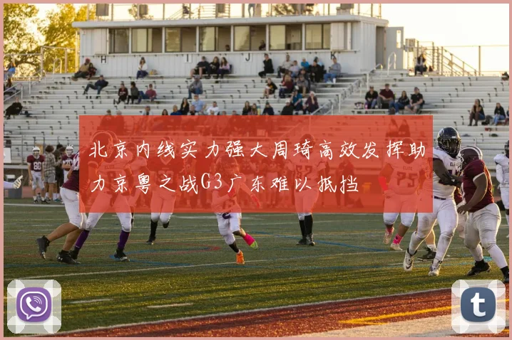 北京内线实力强大周琦高效发挥助力京粤之战G3广东难以抵挡