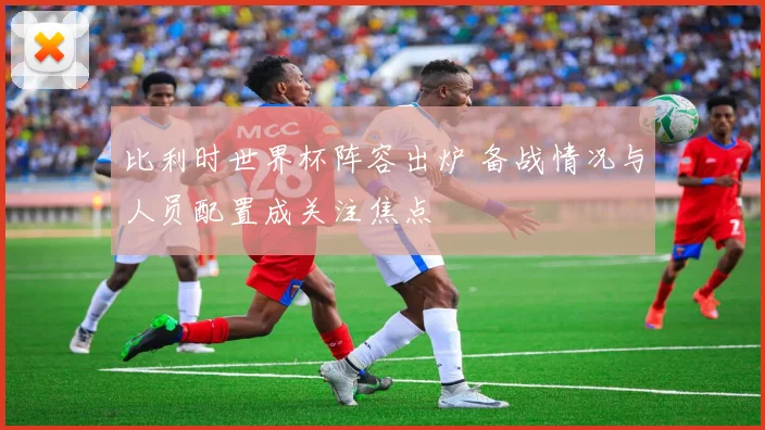 比利时世界杯阵容出炉 备战情况与人员配置成关注焦点