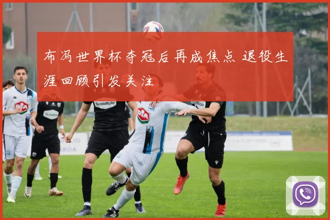 布冯世界杯夺冠后再成焦点 退役生涯回顾引发关注