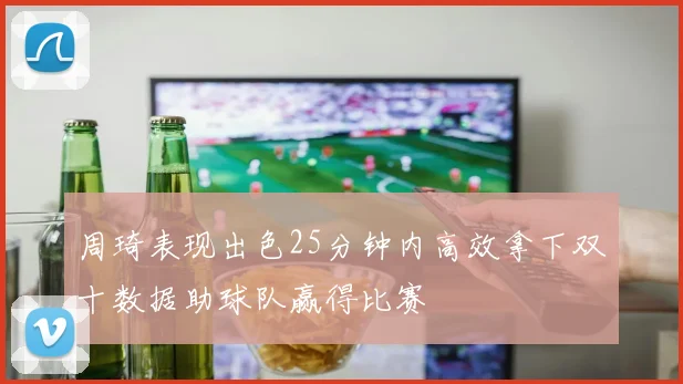 周琦表现出色25分钟内高效拿下双十数据助球队赢得比赛