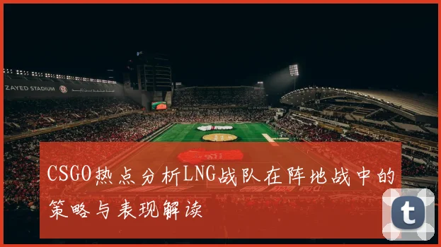 CSGO热点分析LNG战队在阵地战中的策略与表现解读